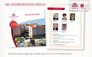 Ihre Ansprechpartner
K&S Seniorenresidenz
Frankfurter Straße 78-80 | 63110 Rodgau | Telefon 0 61 06 / 770 29 - 0
rodgau@ks-unternehmensgruppe.de
K&S Wohnen mit Service
Limburger Straße 1 | 63110 Rodgau | Telefon 0 61 06 / 668 69 71
K&S Tagespflege
Limburger Straße 1 | 63110 Rodgau | Telefon 0 61 06 / 697 86 28
tagespflege-rodgau@ks-unternehmensgruppe.de
Birgit Kusch
Residenzleitung
Christine Lerch
Pflegedienstleitung
Ute Witzl
Verwaltung
Stephanie Kämmerer
Wohnen mit Service
Barbara Kolb
Tagespflege
www.ks-unternehmensgruppe.de
170307
K&S SENIORENRESIDENZ RODGAU
K&S Seniorenresidenz Hamburg - Harburger Sand
K&S Seniorenresidenz Nordhausen
K&S Seniorenresidenz Plauen -Am Elsterpark
Gut betreut leben
Wir sind
fürSie da
K&S Seniorenresidenz Rodgau liegt in zentraler Lage und ist ca. 30 km von Frankfurt entfernt.
 