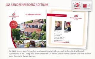 Ihre Ansprechpartner
St.-Georg-Straße 2
27367 Sottrum
Telefon: 0 42 64 / 83 75 0
Fax: 0 42 64 / 83 75 100
sottrum@ks-unternehmensgruppe.de
www.ks-unternehmensgruppe.de
Michael Wekel
Residenzleitung
Anja Springfeld
Verwaltung
170302
K&S SENIORENRESIDENZ SOTTRUM
K&S Seniorenresidenz Hamburg - Harburger Sand
K&S Seniorenresidenz Nordhausen
K&S Seniorenresidenz Plauen -Am Elsterpark
Gut betreut leben
Wir sind
fürSie da
Die K&S Seniorenresidenz Sottrum liegt verkehrsgünstig zwischen Bremen und Hamburg. Die Anschlussstelle
Stuckenborstel an der A 1 liegt etwa zwei Kilometer vom Ort entfernt. Sottrum verfügt außerdem über einen Bahnhof
an der Bahnstrecke Bremen-Hamburg.
 