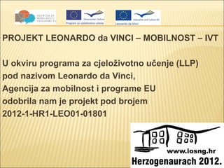 PROJEKT LEONARDO da VINCI – MOBILNOST – IVT

U okviru programa za cjeloživotno učenje (LLP)
pod nazivom Leonardo da Vinci,
Agencija za mobilnost i programe EU
odobrila nam je projekt pod brojem
2012-1-HR1-LEO01-01801
 