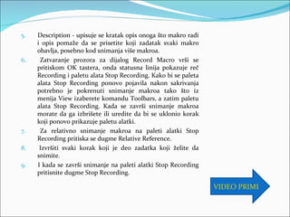 5.   Description - upisuje se kratak opis onoga što makro radi
     i opis pomaže da se prisetite koji zadatak svaki makro
     obavlja, posebno kod snimanja više makroa.
6.    Zatvaranje prozora za dijalog Record Macro vrši se
     pritiskom OK tastera, onda statusna linija pokazuje reč
     Recording i paletu alata Stop Recording. Kako bi se paleta
     alata Stop Recording ponovo pojavila nakon sakrivanja
     potrebno je pokrenuti snimanje makroa tako što iz
     menija View izaberete komandu Toolbars, a zatim paletu
     alata Stop Recording. Kada se završi snimanje makroa
     morate da ga izbrišete ili uredite da bi se uklonio korak
     koji ponovo prikazuje paletu alatki.
7.    Za relativno snimanje makroa na paleti alatki Stop
     Recording pritiska se dugme Relative Reference.
8.    Izvršiti svaki korak koji je deo zadatka koji želite da
     snimite.
9.   I kada se završi snimanje na paleti alatki Stop Recording
     pritisnite dugme Stop Recording.

                                                                  VIDEO PRIMER
 