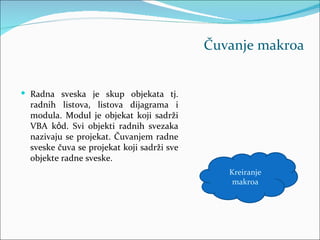 Čuvanje makroa


 Radna sveska je skup objekata tj.
  radnih listova, listova dijagrama i
  modula. Modul je objekat koji sadrži
  VBA kỏd. Svi objekti radnih svezaka
  nazivaju se projekat. Čuvanjem radne
  sveske čuva se projekat koji sadrži sve
  objekte radne sveske.
                                               Kreiranje
                                                makroa
 