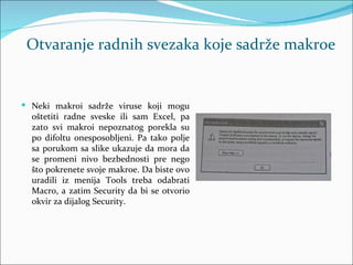 Otvaranje radnih svezaka koje sadrže makroe


 Neki makroi sadrže viruse koji mogu
  oštetiti radne sveske ili sam Excel, pa
  zato svi makroi nepoznatog porekla su
  po difoltu onesposobljeni. Pa tako polje
  sa porukom sa slike ukazuje da mora da
  se promeni nivo bezbednosti pre nego
  što pokrenete svoje makroe. Da biste ovo
  uradili iz menija Tools treba odabrati
  Macro, a zatim Security da bi se otvorio
  okvir za dijalog Security.
 