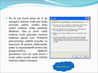  Da bi vas Excel pitao da li da
  omogući makroe svaki put kada
  otvarate radnu svesku koja
  sadrži makroe treba odabrati
  Medium. Ako je izvor vaših
  makroa uvek pouzdan možete
  odabrati opciju Low. Prilikom
  preuzimanja radnih svezaka sa
  interneta ili putem elektronske
  pošte iz nepouzdanih izvora nije
  preporučnjivo          odabrati
  parametar Low jer tada Excel i
  svoje radne sveske može izložiti
  štetnim makro virusima.

                                     Kreiranje makroa
 
