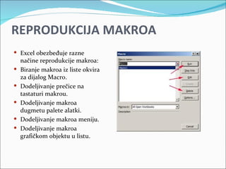 REPRODUKCIJA MAKROA
 Excel obezbeđuje razne
    načine reprodukcije makroa:
   Biranje makroa iz liste okvira
    za dijalog Macro.
   Dodeljivanje prečice na
    tastaturi makrou.
   Dodeljivanje makroa
    dugmetu palete alatki.
   Dodeljivanje makroa meniju.
   Dodeljivanje makroa
    grafičkom objektu u listu.
 