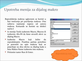 Upotreba menija za dijalog makro

Reprodukcija makroa uglavnom se koristi u
  fazi testiranja pri pravljenju makroa. Ona
  zahteva najmanje napora od autora
  makroa. Komande se koriste na sledeći
  način: 
 Iz menija Tools izaberete Macro, Macros ili
  izaberete Alt+F8 da biste otvorili okvir za
  dijalog Macro.
 Izaberite     Macro       koji   želite  da
  reprodukujete. Posebnu pažnju potrebno
  je posvetiti na opis makroa koji se
  pojavljuje na dnu okvira za dijalog kada u
  listu Makro Name izaberete ime makroa.
 Pritisnite taster Run ili Enter.
                                                Reprodukcija makroa
 
