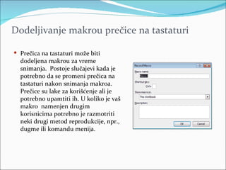 Dodeljivanje makrou prečice na tastaturi

 Prečica na tastaturi može biti
  dodeljena makrou za vreme
  snimanja. Postoje slučajevi kada je
  potrebno da se promeni prečica na
  tastaturi nakon snimanja makroa.
  Prečice su lake za korišćenje ali je
  potrebno upamtiti ih. U koliko je vaš
  makro namenjen drugim
  korisnicima potrebno je razmotriti
  neki drugi metod reprodukcije, npr.,
  dugme ili komandu menija.
 