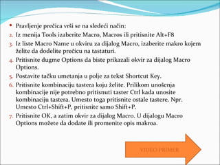  Pravljenje prečica vrši se na sledeći način:
2. Iz menija Tools izaberite Macro, Macros ili pritisnite Alt+F8
3. Iz liste Macro Name u okviru za dijalog Macro, izaberite makro kojem
     želite da dodelite prečicu na tastaturi.
4.   Pritisnite dugme Options da biste prikazali okvir za dijalog Macro
     Options.
5.   Postavite tačku umetanja u polje za tekst Shortcut Key.
6.   Pritisnite kombinaciju tastera koju želite. Prilikom unošenja
     kombinacije nije potrebno pritisnuti taster Ctrl kada unosite
     kombinaciju tastera. Umesto toga pritisnite ostale tastere. Npr.
     Umesto Ctrl+Shift+P, pritisnite samo Shift+P.
7.   Pritisnite OK, a zatim okvir za dijalog Macro. U dijalogu Macro
     Options možete da dodate ili promenite opis makroa.



                                                   VIDEO PRIMER
 
