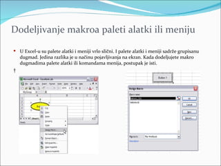 Dodeljivanje makroa paleti alatki ili meniju

 U Excel-u su palete alatki i meniji vrlo slični. I palete alatki i meniji sadrže grupisanu
    dugmad. Jedina razlika je u načinu pojavljivanja na ekran. Kada dodeljujete makro
    dugmadima palete alatki ili komandama menija, postupak je isti.
 
 