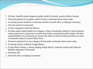  Da biste dodelili makro dugmetu palete alatki ili meniju, pratite sledeće korake:
2. Postavite pokazivač na paletu alatki ili meni i pritisnite desni taster miša.
3. Iz menija prečice izaberite Customize da biste otvorili okvir za dijalog Customize.
4. Otvorite karticu Commands.
5. Iz liste Categories izaberite Macros.
6. Da biste paleti alatki dodali novo dugme iz liste Commands izaberite Custom Button,
    zatim ga povucite i postavite na mesto koje želite na postojećoj paleti alatki. Da biste
    meniju dodali novu komandu na mesto koje želite na liniji menija potrebno je iz liste
    Commands izabrati Custom Meni Item.
7. Postavite pokazivač na novo dugme ili komandu i pritisnite desni taster miša
8. Iz menija prečice izaberite Assign Macro.
9. Iz liste Macro Name, u okviru dijalog Assign Macro, izaberite makro koji želite da
    dodelite dugmetu ili komandi.
10. Pritisnite OK.
11. Zatvorite okvir za dijalog Customize.
 