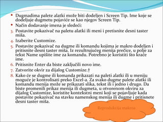  Dugmadima palete alatki može biti dodeljen i Screen Tip. Ime koje se
     dodeljuje dugmetu pojaviće se kao njegov Screen Tip.
    Način dodavanje imena je sledeći:
3.   Postavite pokazivač na paletu alatki ili meni i pretisnite desni taster
     miša.
4.   Izaberite Customize.
5.   Postavite pokazivač na dugme ili komandu kojima je makro dodeljen i
     pritisnite desni taster miša. Iz rezultrujućeg menija prečice, u polje za
     tekst Name upišite ime za komandu. Potrebno je koristiti što kraće
     ime.
6.   Pritisnite Enter da biste zaključili novo ime.
7.   Zatvorite okvir za dijalog Customize. 
8.   Kako će se dugme ili komanda prikazati na paleti alatki ili u meniju
     moguće je kontrolisati preko Excel-a. Za svako dugme palete alatki ili
     komandu menija može se prikazati slika, tekst ili i jedno i drugo. Da
     biste promenili prikaz menija ili dugmeta, u otvorenom okviru za
     dijalog Customize, koristite kontekstni meni koji se pojavljuje kada
     postavite pokazivač na stavku namenskog menija ili dugme i pritisnete
     desni taster miša.
                                                Reprodukcija makroa
 