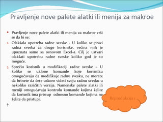 Pravljenje nove palete alatki ili menija za makroe
 Pravljenje nove palete alatki ili menija za makroe vrši
  se da bi se:
2. Olakšala upotreba radne sveske - U koliko se pravi
   radna sveska za druge korisnike, većina njih je
   upoznata samo sa osnovom Excel-a. Cilj je ustvari
   olakšati upotrebu radne sveske koliko god je to
   moguće.
3. Sprečio korisnik u modifikaciji radne sveske – U
   koliko se uklone komande koje korisniku
   omogućavaju da modifikuje radnu svesku, ne morate
   da brinete da ćete uskoro videti svoju radnu svesku u
   nekoliko razičitih verzija. Namenske palete alatki ili
   meniji omogućavaju kontrolu komande kojima želite
   da korisnik ima pristup odnosno komande kojima ne
   želite da pristupi.                                      Reprodukcija makroa
 
 