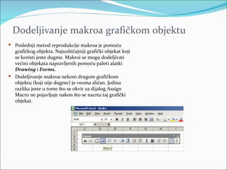 Dodeljivanje makroa grafičkom objektu
 Poslednji metod reprodukcije makroa je pomoću
  grafičkog objekta. Najuobičajniji grafički objekat koji
  se koristi jeste dugme. Makroi se mogu dodeljivati
  većini objekata napravljenih pomoću paleti alatki
  Drawing i Forms.
 Dodeljivanje makroa nekom drugom grafičkom
  objektu (koji nije dugme) je veoma sličan. Jedina
  razlika jeste u tome što se okvir za dijalog Assign
  Macro ne pojavljuje nakon što se nacrta taj grafički
  objekat.
 
