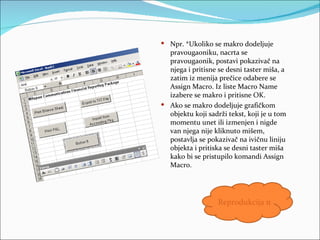  Npr. *Ukoliko se makro dodeljuje
  pravougaoniku, nacrta se
  pravougaonik, postavi pokazivač na
  njega i pritisne se desni taster miša, a
  zatim iz menija prečice odabere se
  Assign Macro. Iz liste Macro Name
  izabere se makro i pritisne OK.
 Ako se makro dodeljuje grafičkom
  objektu koji sadrži tekst, koji je u tom
  momentu unet ili izmenjen i nigde
  van njega nije kliknuto mišem,
  postavlja se pokazivač na ivičnu liniju
  objekta i pritiska se desni taster miša
  kako bi se pristupilo komandi Assign
  Macro.




                   Reprodukcija makroa
 