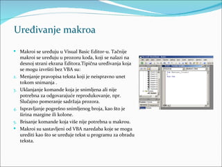 Uređivanje makroa

 Makroi se uređuju u Visual Basic Editor-u. Tačnije
     makroi se uređuju u prozoru koda, koji se nalazi na
     desnoj strani ekrana Editora.Tipična uređivanja koja
     se mogu izvršiti bez VBA su:
2.   Menjanje pravopisa teksta koji je neispravno unet
     tokom snimanja .
3.   Uklanjanje komande koja je snimljena ali nije
     potrebna za odgovarajuće reprodukovanje, npr.
     Slučajno pomeranje sadržaja prozora.
4.   Ispravljanje pogrešno snimljenog broja, kao što je
     širina margine ili kolone.
5.   Brisanje komande koja više nije potrebna u makrou.
    Makroi su sastavljeni od VBA naredaba koje se mogu
     urediti kao što se uređuje tekst u programu za obradu
     teksta.
 