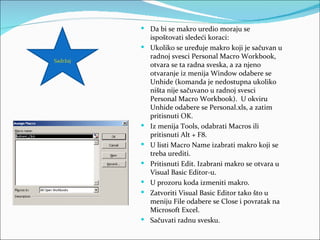  Da bi se makro uredio moraju se
              ispoštovati sledeći koraci:
             Ukoliko se uređuje makro koji je sačuvan u
              radnoj svesci Personal Macro Workbook,
Sadržaj
              otvara se ta radna sveska, a za njeno
              otvaranje iz menija Window odabere se
              Unhide (komanda je nedostupna ukoliko
              ništa nije sačuvano u radnoj svesci
              Personal Macro Workbook). U okviru
              Unhide odabere se Personal.xls, a zatim
              pritisnuti OK.
             Iz menija Tools, odabrati Macros ili
              pritisnuti Alt + F8.
             U listi Macro Name izabrati makro koji se
              treba urediti.
             Pritisnuti Edit. Izabrani makro se otvara u
              Visual Basic Editor-u.
             U prozoru koda izmeniti makro.
             Zatvoriti Visual Basic Editor tako što u
              meniju File odabere se Close i povratak na
              Microsoft Excel.
             Sačuvati radnu svesku.
 