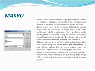Mnogi zadaci koji se obavljaju u programu Excel, kao što
su unošenje podataka za određeni dan ili dodavanje
formule u radnom listu izvršavaju se samo jedanput.
Ostali zadaci, kao što je menjanje oblikovanja opsega
ćelija, često se ponavljaju, ali mogu brzo da se izvrše
korišćenjem alatki u programu Excel. Međutim, često
postoji jedan ili dva zadatka koji se redovno obavljaju i
koji zahtevaju da se izvrše određeni koraci. Da se ne bi
ručno izvršavao niz koraka, može se kreirati makro.
 Takođe može da se, iz početka napiše prilagođeni makro
korišćenjem programa Visual Basic for Applications. U
oba slučaja, nakon što se kreira makro, može se
pokrenuti, urediti ili izbrisati, ukoliko je to potrebno.
Makro je mini-program koji izvršava određeni zadatak –
da savršeno ponovi korake, svaki put mnogo brže. On je
VBA procedura, koja izvršava određeni zadatak ili vraća
rezultat.
 