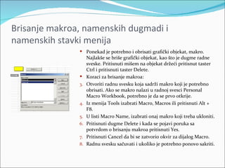 Brisanje makroa, namenskih dugmadi i
namenskih stavki menija
                Ponekad je potrebno i obrisati grafički objekat, makro.
                    Najlakše se briše grafički objekat, kao što je dugme radne
                    sveske. Pritisnuti mišem na objekat držeći pritisnut taster
                    Ctrl i pritisnuti taster Delete.
                   Koraci za brisanje makroa:
               3.   Otvoriti radnu svesku koja sadrži makro koji je potrebno
                    obrisati. Ako se makro nalazi u radnoj svesci Personal
                    Macro Workbook, potrebno je da se prvo otkrije.
               4.   Iz menija Tools izabrati Macro, Macros ili pritisnuti Alt +
                    F8.
               5.   U listi Macro Name, izabrati onaj makro koji treba ukloniti.
               6.   Pritisnuti dugme Delete i kada se pojavi poruka sa
                    potvrdom o brisanju makroa pritisnuti Yes.
               7.   Pritisnuti Cancel da bi se zatvorio okvir za dijalog Macro.
               8.   Radnu svesku sačuvati i ukoliko je potrebno ponovo sakriti.
 