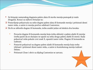  Za brisanje namenskog dugmeta palete alata ili stavke menija postupak je malo
  drugačiji. Koraci za njihovo brisanje su:
 Postavljanje pokazivača na neko dugme palete alata ili komande menija i pritisnuti desni
  taster miša, a zatim iz menija prečice odabrati Customize.
 Da bi se uklonilo dugme ili komanda, treba uraditi jedan od sledeća dva koraka:

        Povucite dugme ili komandu menija koju treba ukloniti s palete alatki ili menija
         (treba paziti da se slučajno ne spusti na neku drugu paletu alatki ili meni). Kada
         pokazivač miša pokaže crni znak X, opustiti taster miša. Dugme ili komanda su
         izabrani.
        Postaviti pokazivač na dugme palete alatki ili komandu menija koju treba
         izbrisati i pritisnuti desni taster miša, a zatim iz kontekstnog menija izabrati
         Delete.
        Pritisnuti Close i okvir za dijalog Customize se zatvara.


                                                                                   Sadržaj
 