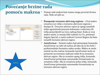 Povećanje brzine rada
pomoću makroa  Postoje neki makroi koji znatno mogu povećati brzinu
                  rada. Neki od njih su:

                           Štampanje trenutno aktivnog regiona – Ovaj makro
                            označava sve ćelije u trenutno aktivnom regionu i
                            štampa ih. Trenutno aktivan region je opseg susednih
                            ćelija ograničenih praznim kolonama i redovima (ili
                            ćelija postavljenih na ivicu radnog lista). Kada se ovaj
                            makro snimi, iz menija Edit izabrati Go To, pritisnuti
                            dugme Special, a zatim izabrati Current Region da biste
                            označili trenutno aktivan region.
                           AutoFormat – Snimiti makro koji ptimenjuje komandu
                            AutoFormat na neki od načina ali tako da se što brže i
                            profesionalnije formatira radna sveska. Makro se može
                            snimiti na dva načina: komanda AutoFormat može se
                            primeniti na trenutno izabrane ćelije ili na trenutno
                            aktivan region. Ako je označen opseg ćelija, komanda
                            AutoFormat primenjuje automatsko formatiranje na
     Sadržaj
                            označene ćelije. Ako je označena jedna ćelija, komanda
                            AutoFormat primenjuje automatsko formatiranje na
                            trenutno aktivan region.
 
