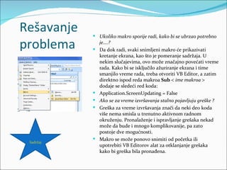 Rešavanje    Ukoliko makro sporije radi, kako bi se ubrzao potrebno

problema    
                je....?
                Da dok radi, svaki snimljeni makro će prikazivati
                kretanje ekrana, kao što je pomeranje sadržaja. U
                nekim slučajevima, ovo može značajno povećati vreme
                rada. Kako bi se isključilo ažuriranje ekrana i time
                smanjilo vreme rada, treba otvoriti VB Editor, a zatim
                direktno ispod reda makroa Sub < ime makroa >
                dodaje se sledeći red koda:
               Application.ScreenUpdating = False
               Ako se za vreme izvršavanja stalno pojavljuju greške ?
               Greška za vreme izvršavanja znači da neki deo koda
                više nema smisla u trenutno aktivnom radnom
                okruženju. Pronalaženje i ispravljanje grešaka nekad
                može da bude i mnogo komplikovanije, pa zato
                postoje dve mogućnosti.
               Makro se može ponovo snimiti od početka ili
 Sadržaj
                upotrebiti VB Editorov alat za otklanjanje grešaka
                kako bi greška bila pronađena.
 