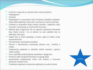    U Excel-u mogu da se naprave dve vrste procedura:
a   Potprogrami
a   Funkcije
   Potprogrami su procedure koji izvršavaju određeni zadatak i
    njihov kỏd započinje rečju Sub i završava se rečima End Sub.
   Funkcije su procedure koje vraćaju rezultat i započinju rečju
    Function i završavaju se rečima End Function.
   Makroji daju mogućnost da se naprave sopstvene komande
    koje štede vreme i to se odnosi na one zadatke koji se
    obavljaju više puta.
   Zadaci koji se često obavljaju u Excel-u gde se makro može
    automatizovati:
•   Formatiranje i štampanje izveštaja
•   Pomoć u dovršavanju excelovog obrasca npr., izveštaj o
    trošku
•   Integrisanje podataka iz nekoliko radnih svezaka u glavnu
    radnu svesku
•   Uvoz i grafičko predstavljanje podataka u dijagramu
•   Primena vaših omiljenih formata na opseg ćelija
•   Automatsko podešavanje širine svih kolona u trenutno            SADRŽAJ

    aktivnom radnom listu
•   Pravljenje sopstvene namenske aplikacije za radne listove
 