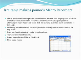 Kreiranje makroa pomoću Macro Recordera

 Macro Recorder snima sve pritiske tastera i radnje mišem u VBA potprograme. Koristi se
     slično kao uređaj za snimanje audio traka. Postupak kreiranja započinje samim
     aktiviranjem Macro Recordera, zatim sledi čin izvršenja zadatka u Excel-u i na kraju se
     isključuje.
    Pre samog početka snimanja potrebno je odrediti mesto gde će se snimiti makro i na
     koji način:
    Excel obezbeđuje sledeće tri opcije čuvanja makroa:
4.   Trenutno aktivna radna sveska
5.   Radna sveska Personal Macro Workbook
6.   Nova radna sveska
 