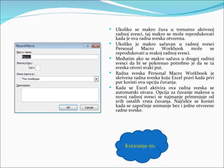  Ukoliko se makro čuva u trenutno aktivnoj
    radnoj svesci, taj makro se može reprodukovati
    kada je ova radna sveska otvorena.
   Ukoliko je makro sačuvan u radnoj svesci
    Personal     Macro      Workbook      može    se
    reprodukovati u svakoj radnoj svesci.
   Međutim ako se makro sačuva u drugoj radnoj
    svesci da bi se pokrenuo potrebno je da se ta
    sveska otvori svaki put.
   Radna sveska Personal Macro Workbook je
    skrivena radna sveska koju Excel pravi kada prvi
    put koristi ovu opciju čuvanja.
   Kada se Excel aktivira ova radna sveska se
    automatski otvara. Opcija za čuvanje makroa u
    novoj radnoj svesci se najmanje primenjuje od
    svih ostalih vrsta čuvanja. Najčešće se koristi
    kada se započinje snimanje bez i jedne otvorene
    radne sveske.




        Kreiranje makroa
 