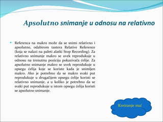 Apsolutno snimanje u odnosu na relativno

 Referenca na makro može da se snimi relativno i
  apsolutno, odabirom tastera Relative Reference
  (koja se nalazi na paleti alatki Stop Recording). Za
  relativno snimanje makro se uvek reprodukuje u
  odnosu na trenutnu poziciju pokazivača ćelije. Za
  apsolutno snimanje makro se uvek reprodukuje u
  opsegu ćelija koje se koriste kada je snimljen
  makro. Ako je potrebno da se makro svaki put
  reprodukuje u drugačijem opsegu ćelije koristi se
  relativno snimanje, a u koliko je potrebno da se
  svaki put reprodukuje u istom opsegu ćelija koristi
  se apsolutno snimanje.



                                                         Kreiranje makroa
 