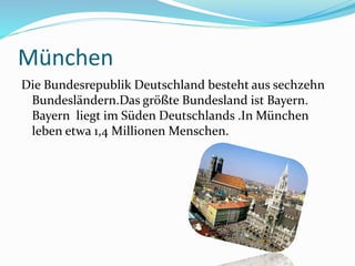 München
Die Bundesrepublik Deutschland besteht aus sechzehn
Bundesländern.Das größte Bundesland ist Bayern.
Bayern liegt im Süden Deutschlands .In München
leben etwa 1,4 Millionen Menschen.
 
