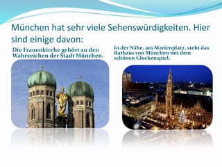München hat sehr viele Sehenswürdigkeiten. Hier
sind einige davon:
Die Frauenkirche gehört zu den
Wahrzeichen der Stadt München.
In der Nähe, am Marienplatz, steht das
Rathaus von München mit dem
schönen Glockenspiel.
 