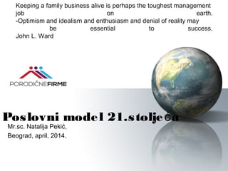 Poslovni model 21.stolje ać
Mr.sc. Natalija Pekić,
Beograd, april, 2014.
Keeping a family business alive is perhaps the toughest management
job on earth.
-Optimism and idealism and enthusiasm and denial of reality may
be essential to success.
John L. Ward
 