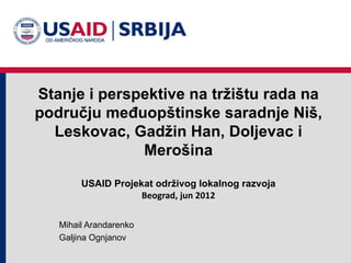 Stanje i perspektive na tržištu rada na
području međuopštinske saradnje Niš,
  Leskovac, Gadžin Han, Doljevac i
              Merošina

        USAID Projekat održivog lokalnog razvoja
                    Beograd, jun 2012


   Mihail Arandarenko
   Galjina Ognjanov
 