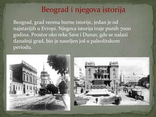 Beograd i njegova istorija
Beograd, grad veoma burne istorije, jedan je od
najstarijih u Evropi. Njegova istorija traje punih 7000
godina. Prostor oko reke Save i Dunav, gde se nalazi
današnji grad, bio je naseljen još u paleolitskom
periodu.
 