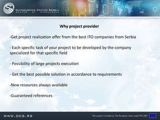 Why project provider

-Get project realization offer from the best ITO companies from Serbia

- Each specific task of your project to be developed by the company
specialized for that specific field

- Possibility of large projects execution

- Get the best possible solution in accordance to requirements

-New resources always available

-Guaranteed references
 