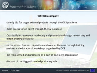 Why OCS company

- Jointly bid for larger external projects through the OCS platform

- Gain access to top talent through the CV database

-Drastically increase your marketing and promotion (through networking and
joint marketing activities)

-Increase your business capacities and competitiveness through training
sessions and educational workshops organized by OCS

- Be represented and promoted as a part of one large organization

- Be part of the biggest knowledge sharing hub
 
