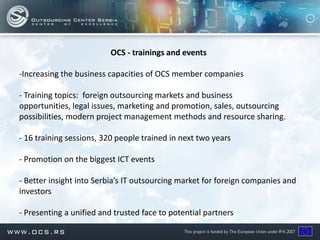 OCS - trainings and events

-Increasing the business capacities of OCS member companies

- Training topics: foreign outsourcing markets and business
opportunities, legal issues, marketing and promotion, sales, outsourcing
possibilities, modern project management methods and resource sharing.

- 16 training sessions, 320 people trained in next two years

- Promotion on the biggest ICT events

- Better insight into Serbia’s IT outsourcing market for foreign companies and
investors

- Presenting a unified and trusted face to potential partners
 