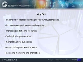 Why OCS

- Enhancing cooperation among IT outsourcing companies

- Increasing competitiveness and capacities

- Increasing and sharing resources

- Scaling for larger operations

- Generating new businesses

- Access to larger external projects

-Increasing marketing and promotion
 