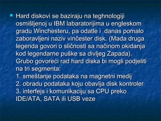 

Hard diskovi se baziraju na teghnologiji
osmišljenoj u IBM labaratorijima u engleskom
gradu Winchesteru, pa odatle i danas pomalo
zaboravljeni naziv vinčester disk. (Mada druga
legenda govori o sličnosti sa načinom okidanja
kod legendarne puške sa divljeg Zapada).
Grubo govoreći rad hard diska bi mogli podjeliti
na tri segmenta:
1. smeštanje podataka na magnetni medij
2. obradu podataka koju obavlja disk kontroler
3. interfejs i komunikaciju sa CPU preko
IDE/ATA, SATA ili USB veze

 