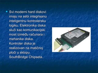 

Svi moderni hard diskovi
imaju na sebi integrisanu
inteligentnu kontrolersku
logiku. Elektronika diska
služi kao komunikacijski
most između računara i
mehanike diska.
Kontroler diska je
realizovan na matičnoj
ploči u sklopu
SouthBridge Chipseta.

 