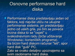 Osnovne performanse hard
diska


Performanse diska predstavljaju jedan od
faktora, koji najviše utiču na ukupne
performanse sistema, jer predstavljaju
jedno od uskih grla, pa čim se poveća
brzina diska to se "osjeti" u
svakodnevnom radu (brže učitavanje
Windowsa i korisničkih programa).
Sa brzim hard diskom računar "leti", spor
hard disk "guši" PC.
Zato se ovako detaljno upoznajemo sa
svim osobinama hard diska.

 
