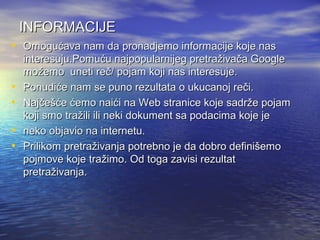 INFORMACIJE
• Omogućava nam da pronadjemo informacije koje nas
•
•
•
•

interesuju.Pomuću najpopularnijeg pretraživača Google
možemo uneti reč/ pojam koji nas interesuje.
Ponudiće nam se puno rezultata o ukucanoj reči.
Najčešće ćemo naići na Web stranice koje sadrže pojam
koji smo tražili ili neki dokument sa podacima koje je
neko objavio na internetu.
Prilikom pretraživanja potrebno je da dobro definišemo
pojmove koje tražimo. Od toga zavisi rezultat
pretraživanja.

 