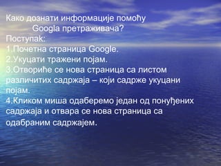 Како дознати информације помоћу
Googla претраживача?
Поступаk:
1.Почетна страница Googlе.
2.Укуцати тражени појам.
3.Отвориће се нова страница са листом
различитих садржаја – који садрже укуцани
појам.
4.Кликом миша одаберемо један од понуђених
садржаја и отвара се нова страница са
одабраним садржајем.

 