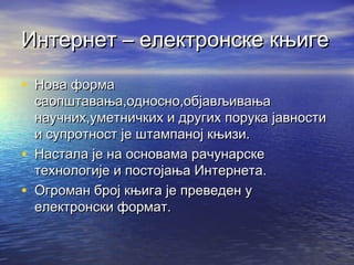Интернет – електронске књиге
• Нова форма

•
•

саопштавања,односно,објављивања
научних,уметничких и других порука јавности
и супротност је штампаној књизи.
Настала је на основама рачунарске
технологије и постојања Интернета.
Огроман број књига је преведен у
електронски формат.

 