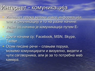 Интернет - комуникација
• Интернет пружа велики извор информација,
•
•
•

али и комуникацију и то на разне начине:
Један од начина је комуникација путем Еmail.
Други начини су: Facebook, MSN, Skype,
Twitter…
Осим писане речи – слањем порука,
можемо комуницирати и визуелно, видети и
чути саговорника, али је за то потребна web
камера.

 