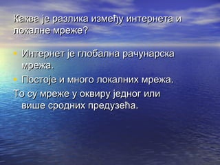 Каква је разлика између интернета и
локалне мреже?

• Интернет је глобална рачунарска
мрежа.
• Постоје и много локалних мрежа.
То су мреже у оквиру једног или
више сродних предузећа.

 