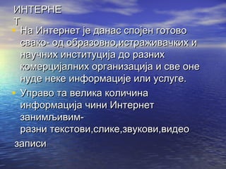 ИНТЕРНЕ
Т
• На Интернет је данас спојен готово
свако- од образовно,истраживачких и
научних институција до разних
комерцијалних организација и све оне
нуде неке информације или услуге.
• Управо та велика количина
информација чини Интернет
занимљивимразни текстови,слике,звукови,видео
записи

 