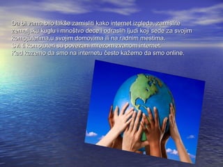 Da bi vama bilo lakše zamisliti kako internet izgleda, zamislite
zemaljsku kuglu i mnoštvo dece i odraslih ljudi koji sede za svojim
kompjuterima,u svojim domovima ili na radnim mestima.
Svi ti kompjuteri su povezani mrezom zvanom internet.
Kad kazemo da smo na internetu često kažemo da smo online.

 