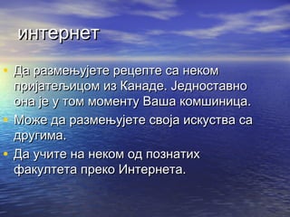 интернет
• Да размењујете рецепте са неком

пријатељицом из Канаде. Једноставно
она је у том моменту Ваша комшиница.
• Може да размењујете своја искуства са
другима.
• Да учите на неком од познатих
факултета преко Интернета.

 