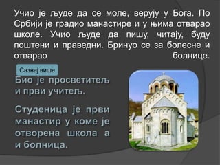 Учио је људе да се моле, верују у Бога. По
Србији је градио манастире и у њима отварао
школе. Учио људе да пишу, читају, буду
поштени и праведни. Бринуо се за болесне и
отварао
болнице.
Сазнај више

 