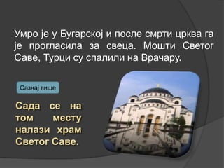 Умро је у Бугарској и после смрти црква га
је прогласила за свеца. Мошти Светог
Саве, Турци су спалили на Врачару.
Сазнај више

 